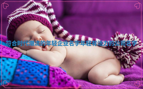 符合时代潮流的年轻企业名字_年轻有活力的公司名字